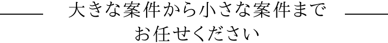 大きな案件から小さな案件までお任せください